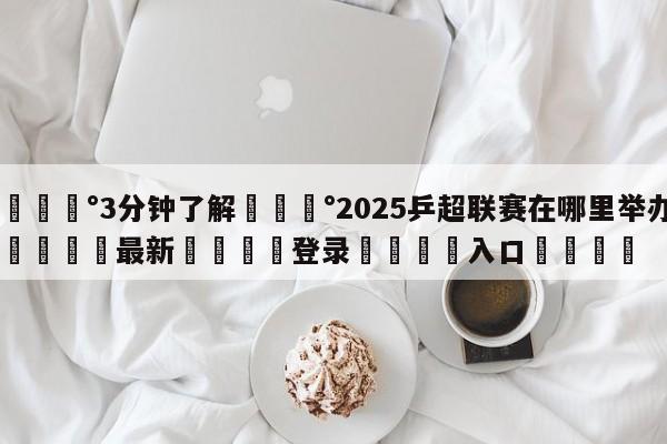 💰3分钟了解💰2025乒超联赛在哪里举办🌍最新👇登录🍏入口💯