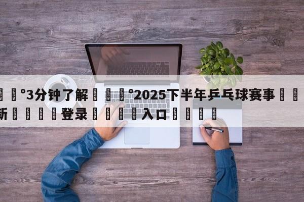 💰3分钟了解💰2025下半年乒乓球赛事🌍最新👇登录🍏入口💯