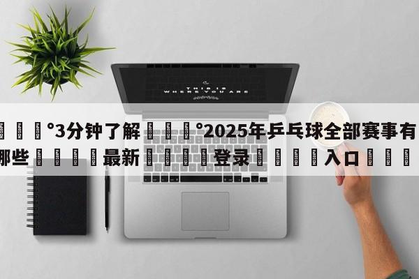 💰3分钟了解💰2025年乒乓球全部赛事有哪些🌍最新👇登录🍏入口💯