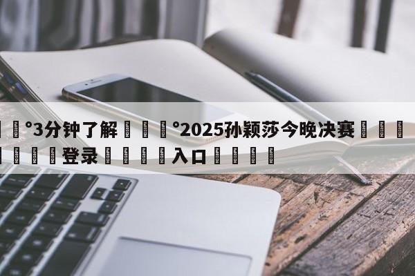 💰3分钟了解💰2025孙颖莎今晚决赛🌍最新👇登录🍏入口💯