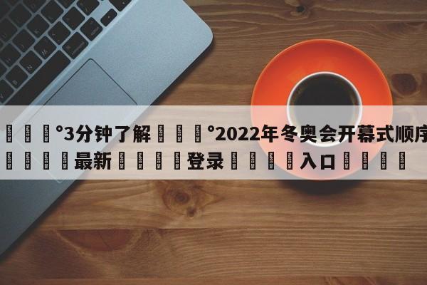 💰3分钟了解💰2022年冬奥会开幕式顺序🌍最新👇登录🍏入口💯