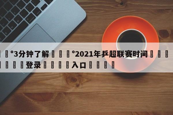 💰3分钟了解💰2021年乒超联赛时间🌍最新👇登录🍏入口💯