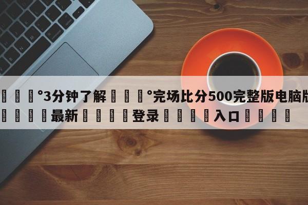 💰3分钟了解💰完场比分500完整版电脑版🌍最新👇登录🍏入口💯