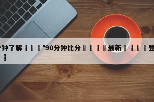 💰3分钟了解💰90分钟比分🌍最新👇登录🍏入口💯