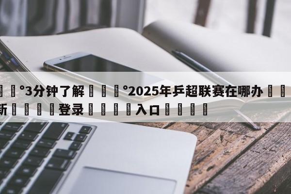 💰3分钟了解💰2025年乒超联赛在哪办🌍最新👇登录🍏入口💯