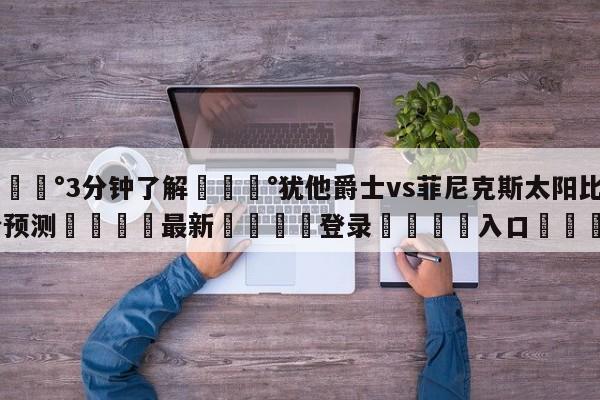 💰3分钟了解💰犹他爵士vs菲尼克斯太阳比分预测🌍最新👇登录🍏入口💯