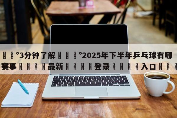 💰3分钟了解💰2025年下半年乒乓球有哪些赛事🌍最新👇登录🍏入口💯