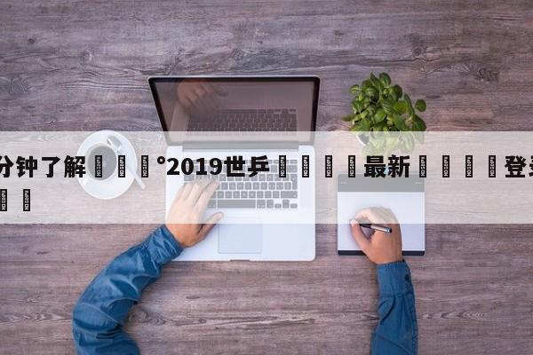 💰3分钟了解💰2019世乒🌍最新👇登录🍏入口💯