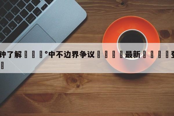 💰3分钟了解💰中不边界争议🌍最新👇登录🍏入口💯
